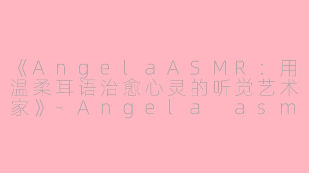 《AngelaASMR：用温柔耳语治愈心灵的听觉艺术家》-Angela asmr