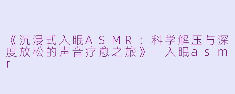 《沉浸式入眠ASMR：科学解压与深度放松的声音疗愈之旅》-入眠asmr