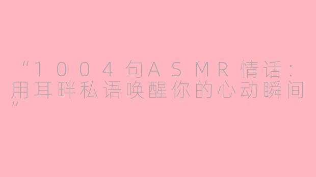 “1004句ASMR情话：用耳畔私语唤醒你的心动瞬间”