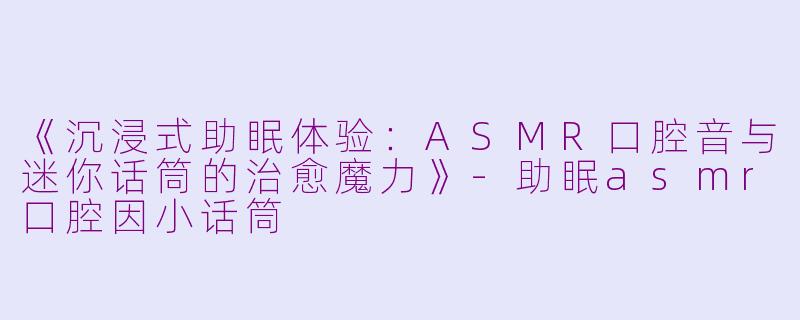 《沉浸式助眠体验：ASMR口腔音与迷你话筒的治愈魔力》-助眠asmr口腔因小话筒