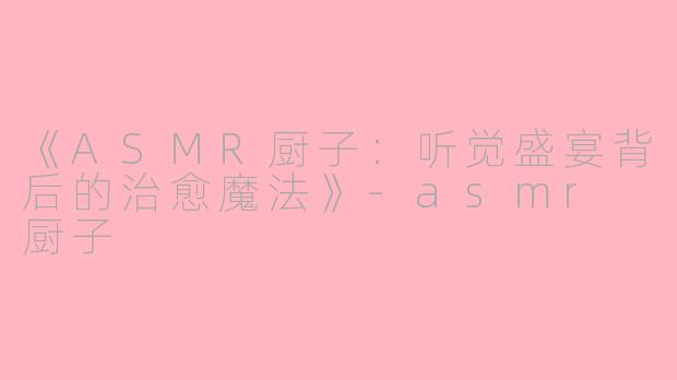 《ASMR厨子：听觉盛宴背后的治愈魔法》-asmr 厨子