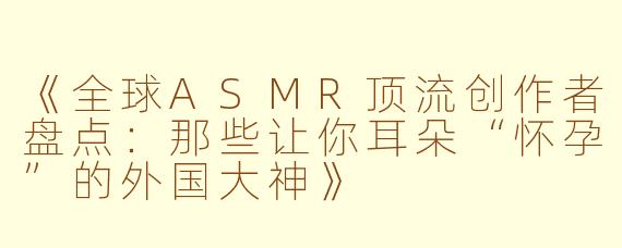 《全球ASMR顶流创作者盘点：那些让你耳朵“怀孕”的外国大神》