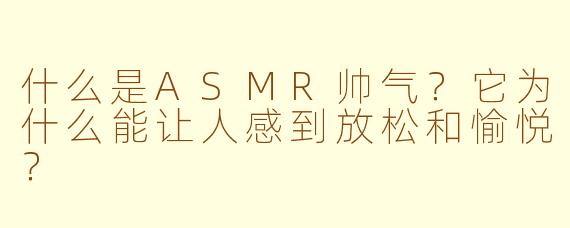 什么是ASMR帅气?它为什么能让人感到放松和愉悦?