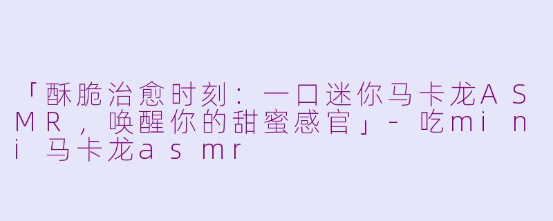 「酥脆治愈时刻：一口迷你马卡龙ASMR，唤醒你的甜蜜感官」-吃mini马卡龙asmr