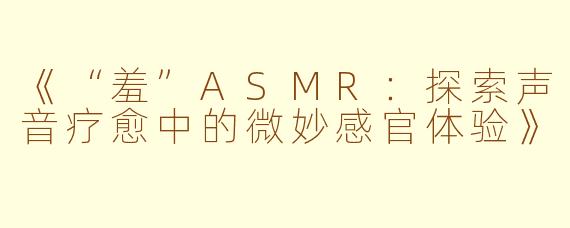 《“羞”ASMR：探索声音疗愈中的微妙感官体验》
