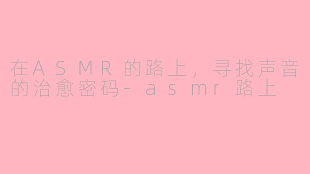 在ASMR的路上，寻找声音的治愈密码-asmr路上
