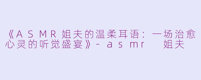 《ASMR姐夫的温柔耳语:一场治愈心灵的听觉盛宴》