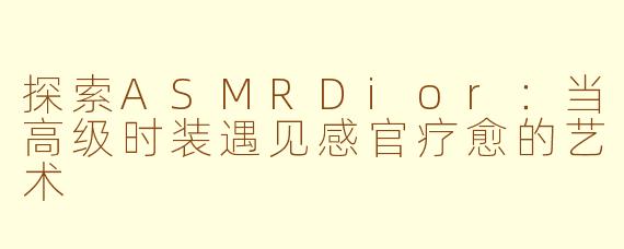探索ASMRDior:当高级时装遇见感官疗愈的艺术