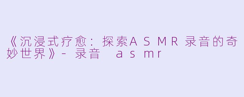 《沉浸式疗愈：探索ASMR录音的奇妙世界》-录音 asmr