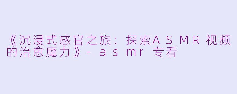 《沉浸式感官之旅：探索ASMR视频的治愈魔力》-asmr专看