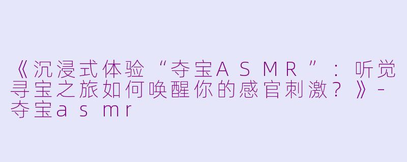 《沉浸式体验“夺宝ASMR”：听觉寻宝之旅如何唤醒你的感官刺激？》-夺宝asmr