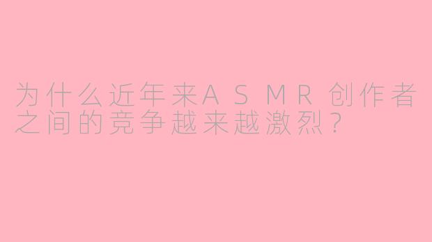 为什么近年来ASMR创作者之间的竞争越来越激烈?