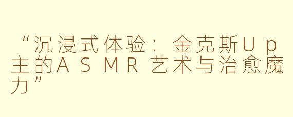 “沉浸式体验：金克斯Up主的ASMR艺术与治愈魔力”