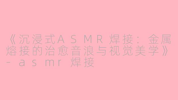 《沉浸式ASMR焊接：金属熔接的治愈音浪与视觉美学》-asmr焊接