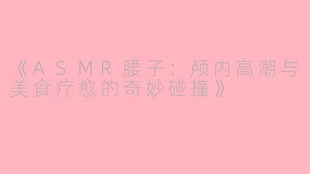 《ASMR腰子：颅内高潮与美食疗愈的奇妙碰撞》
