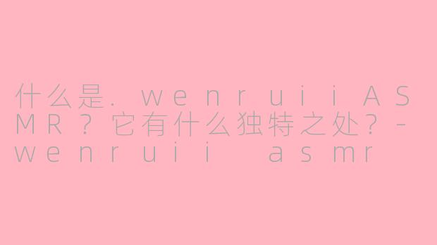 什么是.wenruiiASMR？它有什么独特之处？-wenruii asmr