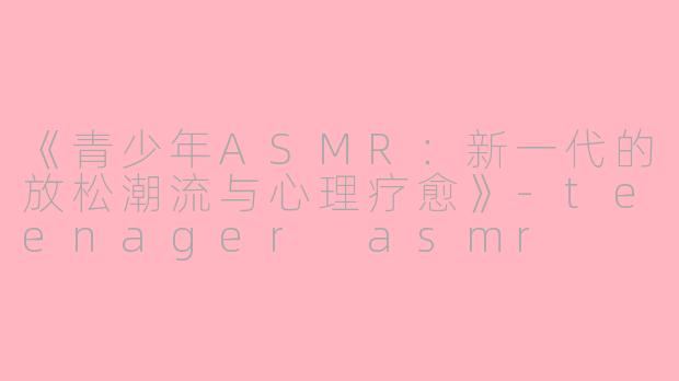 《青少年ASMR：新一代的放松潮流与心理疗愈》-teenager asmr