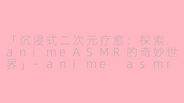 「沉浸式二次元疗愈:探索.animeASMR的奇妙世界」