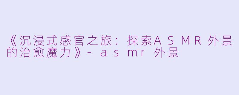 《沉浸式感官之旅：探索ASMR外景的治愈魔力》-asmr外景