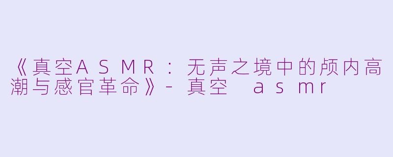 《真空ASMR：无声之境中的颅内高潮与感官革命》-真空 asmr