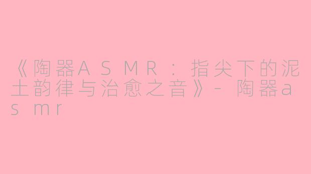 《陶器ASMR:指尖下的泥土韵律与治愈之音》