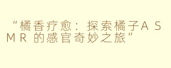 “橘香疗愈：探索橘子ASMR的感官奇妙之旅”