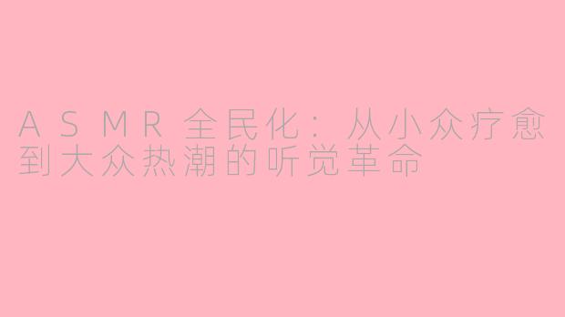 ASMR全民化：从小众疗愈到大众热潮的听觉革命