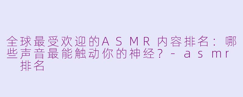 全球最受欢迎的ASMR内容排名：哪些声音最能触动你的神经？-asmr 排名