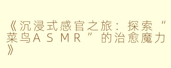 《沉浸式感官之旅:探索“菜鸟ASMR”的治愈魔力》