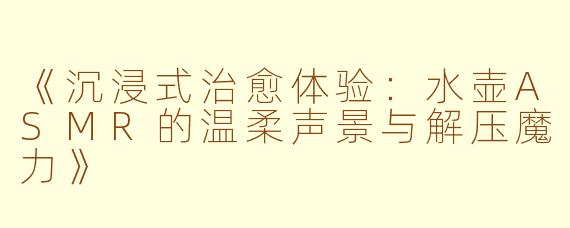 《沉浸式治愈体验:水壶ASMR的温柔声景与解压魔力》
