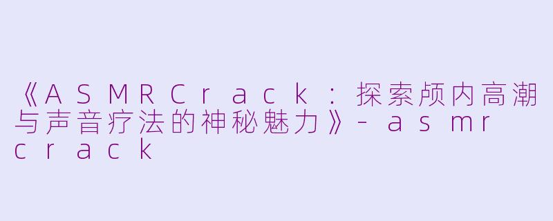 《ASMRCrack：探索颅内高潮与声音疗法的神秘魅力》-asmr crack
