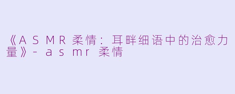 《ASMR柔情：耳畔细语中的治愈力量》-asmr柔情