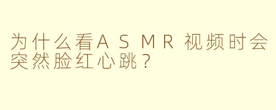为什么看ASMR视频时会突然脸红心跳？