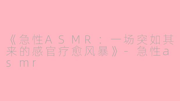 《急性ASMR：一场突如其来的感官疗愈风暴》-急性asmr