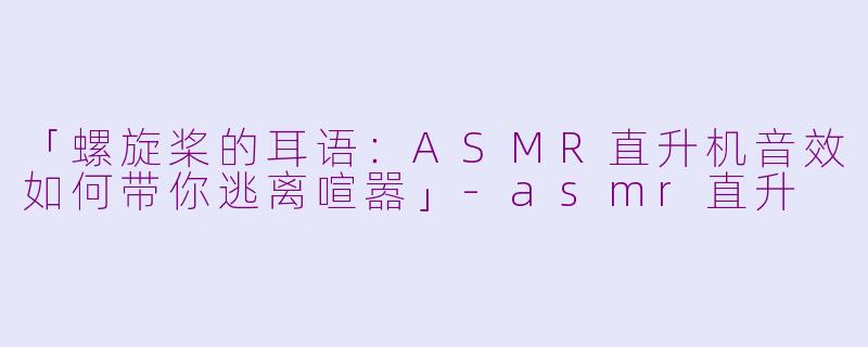 「螺旋桨的耳语：ASMR直升机音效如何带你逃离喧嚣」-asmr直升