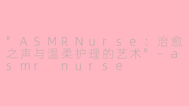 "ASMRNurse:治愈之声与温柔护理的艺术"