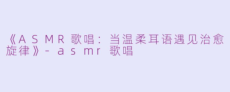 《ASMR歌唱:当温柔耳语遇见治愈旋律》