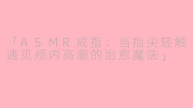 「ASMR戒指:当指尖轻触遇见颅内高潮的治愈魔法」