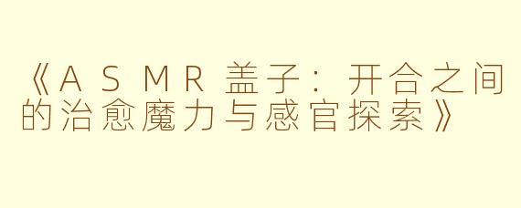 《ASMR盖子:开合之间的治愈魔力与感官探索》