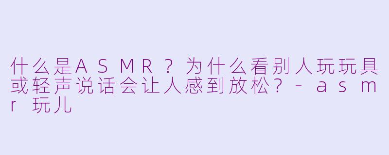 什么是ASMR？为什么看别人玩玩具或轻声说话会让人感到放松？-asmr玩儿