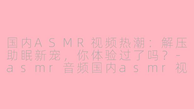 国内ASMR视频热潮：解压助眠新宠，你体验过了吗？-asmr音频国内asmr视频