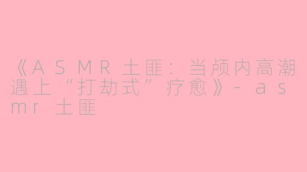 《ASMR土匪:当颅内高潮遇上“打劫式”疗愈》