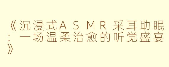 《沉浸式ASMR采耳助眠：一场温柔治愈的听觉盛宴》