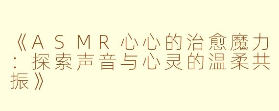 《ASMR心心的治愈魔力：探索声音与心灵的温柔共振》