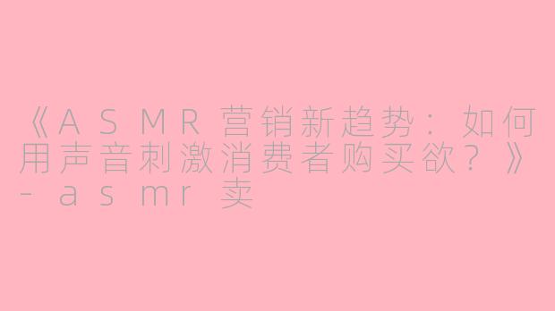 《ASMR营销新趋势：如何用声音刺激消费者购买欲？》-asmr卖