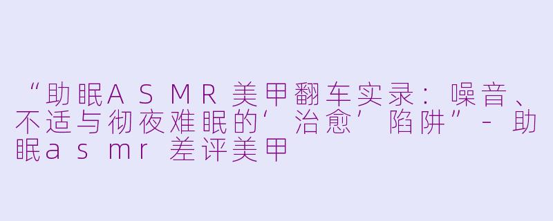 “助眠ASMR美甲翻车实录:噪音、不适与彻夜难眠的‘治愈’陷阱”