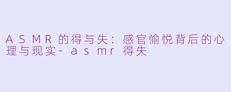 ASMR的得与失：感官愉悦背后的心理与现实-asmr得失