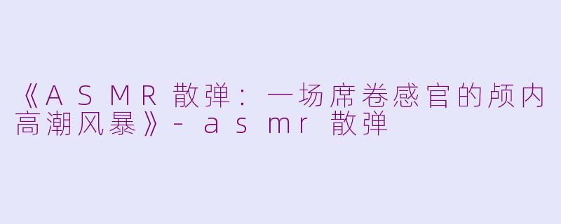 《ASMR散弹:一场席卷感官的颅内高潮风暴》