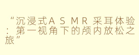 “沉浸式ASMR采耳体验：第一视角下的颅内放松之旅”