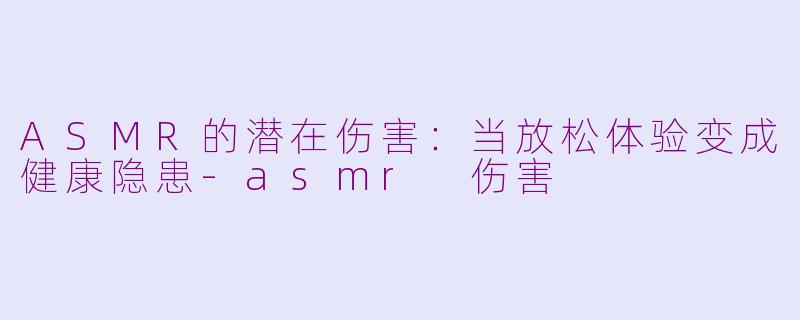 ASMR的潜在伤害：当放松体验变成健康隐患-asmr 伤害